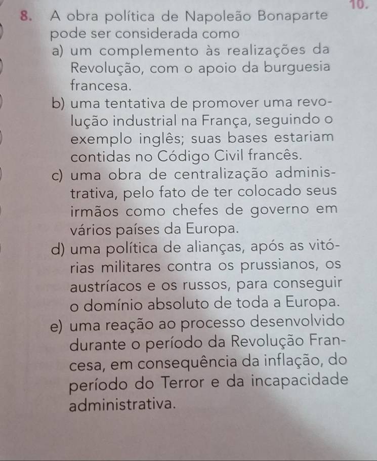 A obra política de Napoleão Bonaparte
pode ser considerada como
a) um complemento às realizações da
Revolução, com o apoio da burguesia
francesa.
b) uma tentativa de promover uma revo-
inção industrial na França, seguindo o
exemplo inglês; suas bases estariam
contidas no Código Civil francês.
c) uma obra de centralização adminis-
trativa, pelo fato de ter colocado seus
irmãos como chefes de governo em
vários países da Europa.
d) uma política de alianças, após as vitó-
rias militares contra os prussianos, os
austríacos e os russos, para conseguir
o domínio absoluto de toda a Europa.
e) uma reação ao processo desenvolvido
durante o período da Revolução Fran-
cesa, em consequência da inflação, do
período do Terror e da incapacidade
administrativa.