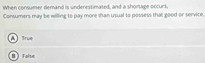 When consumer demand is underestimated, and a shortage occurs,
Consumers may be willing to pay more than usual to possess that good or service.
A True
B False