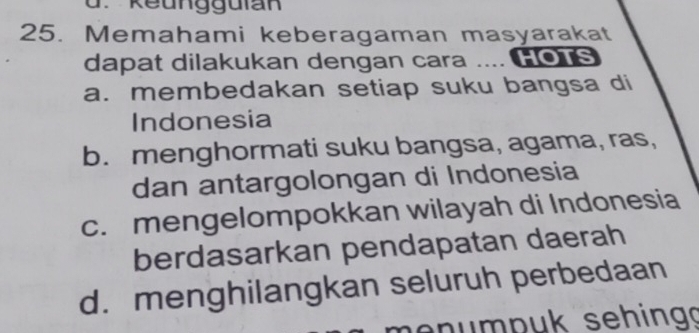 keungguian
25. Memahami keberagaman masyarakat
dapat dilakukan dengan cara .... Ho1s
a. membedakan setiap suku bangsa di
Indonesia
b. menghormati suku bangsa, agama, ras,
dan antargolongan di Indonesia
c. mengelompokkan wilayah di Indonesia
berdasarkan pendapatan daerah
d. menghilangkan seluruh perbedaan
en ump uk sehing