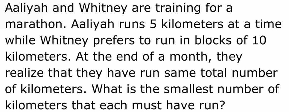 Aaliyah and Whitney are training for a 
marathon. Aaliyah runs 5 kilometers at a time 
while Whitney prefers to run in blocks of 10
kilometers. At the end of a month, they 
realize that they have run same total number 
of kilometers. What is the smallest number of
kilometers that each must have run?