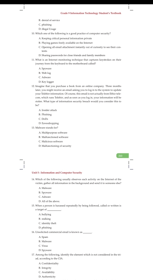 Grade 9 Information Technology Student's Textbook
B. denial of service
C. phishing
D. illegal Usage
10. Which one of the following is a good practice of computer security?
A. Keeping critical personal information private
B. Playing games freely available on the Internet
C. Opening all email attachment instantly out of curiosity to see their con-
tents
D. Sharing passwords for close friends and family members
11. What is an Internet monitoring technique that captures keystrokes on their
journey from the keyboard to the motherboard called?
A. Spyware
B. Web log
C. Adware
D. Key logger
12, Imagine that you purchase a book from an online company. Three months
later, you might receive an email asking you to log in to the system to update
your Telebirr information. Of course, this email is not actually from Ethio-tele-
com, which runs Telebirr, and as soon as you log in, your information will be
stolen. What type of information security breach would you consider this to
be?
A. Insider attack
B. Phishing
C. DoDs
D. Eavesdropping
13. Malware stands for?
A. Multipurpose software
B. Malfunctioned software
C. Malicious softwar
D. Malfunctioning of security
213
Unit 5 : Information and Computer Security
14. Which of the following usually observes each activity on the Internet of the
victim, gather all information in the background and send it to someone else?
A. Malware
B. Spyware
C. Adware
D. All of the above.
15. When a person is harassed repeatedly by being followed, called or written is
a target of
A. bullying
B. stalking
C. identity theft
D. phishing
16. Unsolicited commercial email is known as_
A. Spam
B. Malware
C. Virus
D. Spyware
17. Among the following, identify the element which is not considered in the tri-
ad, according to the CIA.
A. Confidentiality
B. Integrity
C. Availability
D. Authenticity