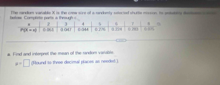 The random variable X is the crew size of a randomly selected shuttle mission. Its probebitity decien aee
below Complete parts a through c.
a. Find and interpret the mean of the random variable.
mu =□ (Round to three decimal places as needed.)