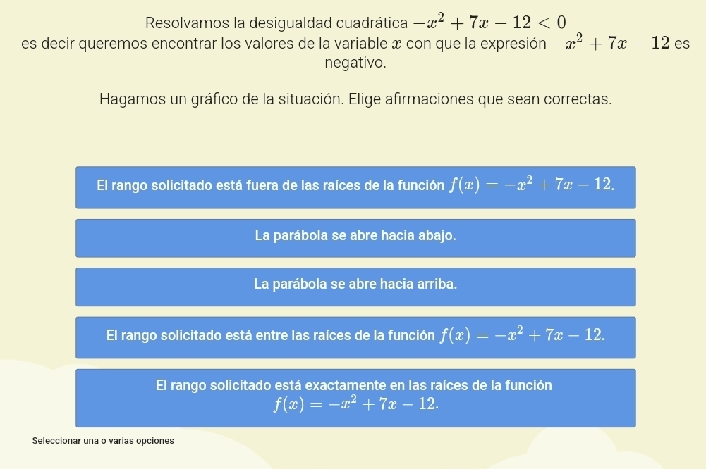 Resolvamos la desigualdad cuadrática -x^2+7x-12<0</tex> 
es decir queremos encontrar los valores de la variable x con que la expresión -x^2+7x-12 es
negativo.
Hagamos un gráfico de la situación. Elige afirmaciones que sean correctas.
El rango solicitado está fuera de las raíces de la función f(x)=-x^2+7x-12.
La parábola se abre hacia abajo.
La parábola se abre hacia arriba.
El rango solicitado está entre las raíces de la función f(x)=-x^2+7x-12.
rango solicitado está exactamente en las raíces de la función
f(x)=-x^2+7x-12. 
Seleccionar una o varias opciones