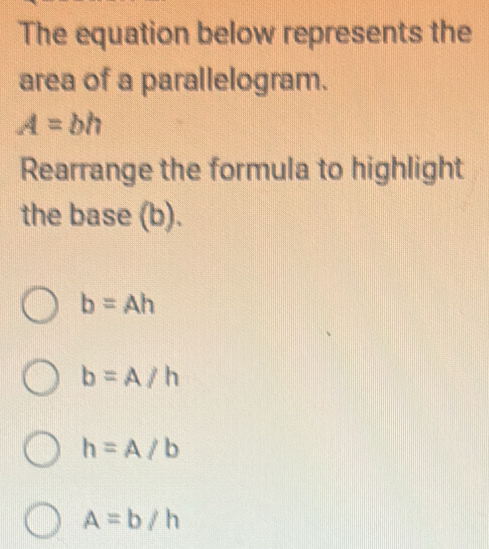 The equation below represents the
area of a parallelogram.
A=bh
Rearrange the formula to highlight
the base (b).
b=Ah
b=A/h
h=A/b
A=b/h