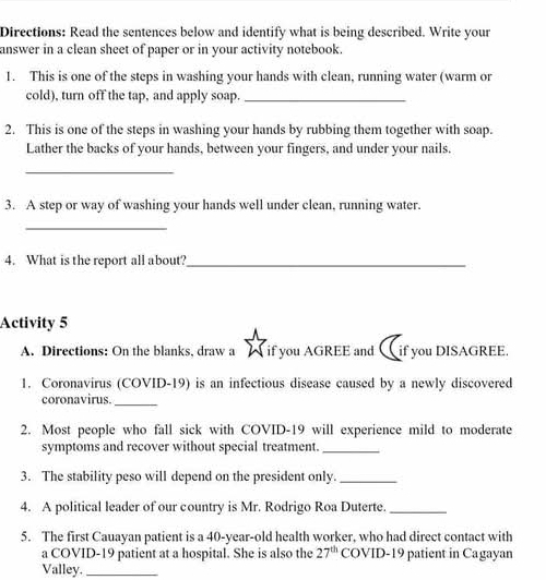 Directions: Read the sentences below and identify what is being described. Write your 
answer in a clean sheet of paper or in your activity notebook. 
1. This is one of the steps in washing your hands with clean, running water (warm or 
cold), turn off the tap, and apply soap._ 
2. This is one of the steps in washing your hands by rubbing them together with soap. 
Lather the backs of your hands, between your fingers, and under your nails. 
_ 
3. A step or way of washing your hands well under clean, running water. 
_ 
4. What is the report all about?_ 
Activity 5 
A. Directions: On the blanks, draw a if you AGREE and if you DISAGREE 
1. Coronavirus (COVID-19) is an infectious disease caused by a newly discovered 
coronavirus._ 
2. Most people who fall sick with COVID-19 will experience mild to moderate 
symptoms and recover without special treatment._ 
3. The stability peso will depend on the president only._ 
4. A political leader of our country is Mr. Rodrigo Roa Duterte._ 
5. The first Cauayan patient is a 40-year -old health worker, who had direct contact with 
a COVID-19 patient at a hospital. She is also the 27^(th) COVID-19 patient in Cagayan 
Valley._