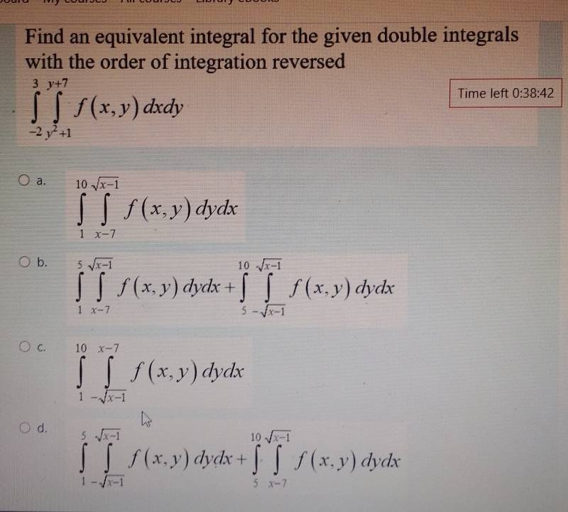 Find an equivalent integral for the given double integrals
with the order of integration reversed
∈tlimits _(-2)^3∈tlimits _(j=1)^(y+7)f(x,y)dxdy
Time left 0:38:42
a. ∈tlimits _1^((10)∈tlimits _(x-7)^(sqrt x-1))f(x,y)dydx
b. ∈tlimits _1^(5∈tlimits _(x-7)^(sqrt(x-1))f(x,y)dydx + ∈tlimits _5-sqrt x-1)^10f(x,y)dydx
C. ∈tlimits _1^((10)∈tlimits _-sqrt(x-1))^x-7f(x,y)dydx
d. ∈tlimits _1-sqrt(x-1)^5f(x,y)dydx+∈tlimits _5^((10sqrt x-1))f(x,y)dydx