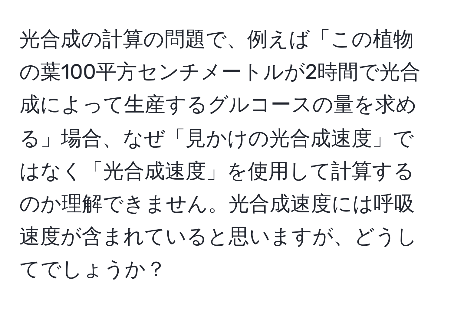 光合成の計算の問題で、例えば「この植物の葉100平方センチメートルが2時間で光合成によって生産するグルコースの量を求める」場合、なぜ「見かけの光合成速度」ではなく「光合成速度」を使用して計算するのか理解できません。光合成速度には呼吸速度が含まれていると思いますが、どうしてでしょうか？