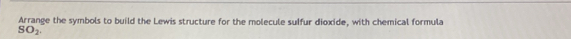 Arrange the symbols to build the Lewis structure for the molecule suffur dioxide, with chemical formula
SO_2.