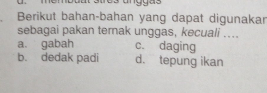 Berikut bahan-bahan yang dapat digunakar
sebagai pakan ternak unggas, kecuali ....
a. gabah c. daging
b. dedak padi d. tepung ikan