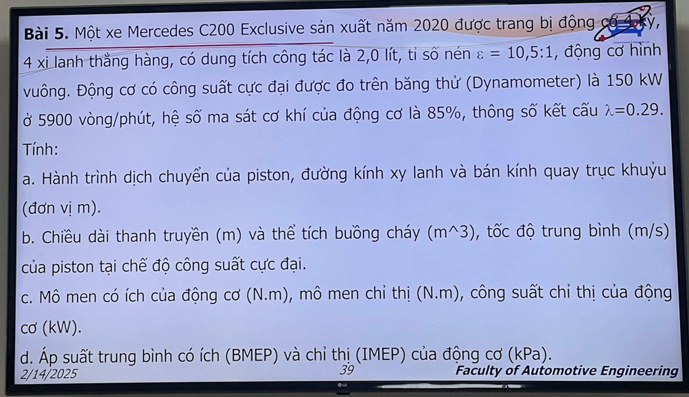 Một xe Mercedes C200 Exclusive sản xuất năm 2020 được trang bị động cơ 1kỳ, 
4 xi lanh thằng hàng, có dung tích công tác là 2, 0 lít, tỉ số nén varepsilon =10, 5:1 , động cơ hình 
Đuông. Động cơ có công suất cực đại được đo trên băng thử (Dynamometer) là 150 kW
ở 5900 vòng/phút, hệ số ma sát cơ khí của động cơ là 85%, thông số kết cấu lambda =0.29. 
Tính: 
a. Hành trình dịch chuyển của piston, đường kính xy lanh và bán kính quay trục khuỷu 
(đơn vị m). 
b. Chiều dài thanh truyền (m) và thể tích buồng cháy (m^3), tốc độ trung bình (m/s) 
của piston tại chế độ công suất cực đại. 
c. Mô men có ích của động cơ (N.m), mô men chỉ thị (N.m), công suất chỉ thị của động 
cơ (kW). 
d. Áp suất trung bình có ích (BMEP) và chỉ thị (IMEP) của động cơ (kPa). 
39 
2/14/2025 Faculty of Automotive Engineering