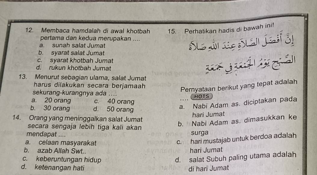 Membaca hamdalah di awal khotbah 15. Perhatikan hadis di bawah ini!
pertama dan kedua merupakan ....
a. sunah salat Jumat
b. syarat salat Jumat
c. syarat khotbah Jumat
d. rukun khotbah Jumat
13. Menurut sebagian ulama, salat Jumat
harus dilakukan secara berjamaah
Pernyataan berikut yang tepat adalah
sekurang-kurangnya ada ....
a. 20 orang c. 40 orang
... HOTS
b. 30 orang d. 50 orang
a. Nabi Adam as. diciptakan pada
hari Jumat
14. Orang yang meninggalkan salat Jumat
secara sengaja lebih tiga kali akan
b. Nabi Adam as. dimasukkan ke
mendapat .... surga
a. celaan masyarakat
c. hari mustajab untuk berdoa adalah
b. azab Allah Swt..
hari Jumat
c. keberuntungan hidup
d. salat Subuh paling utama adalah
d. ketenangan hati di hari Jumat