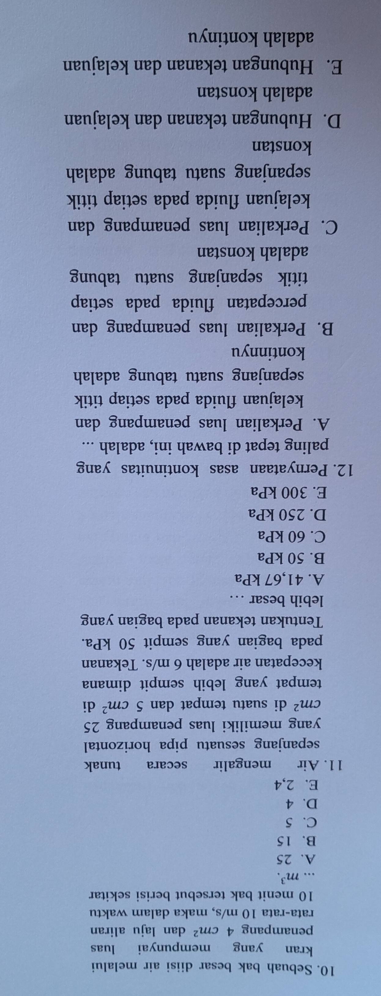 Sebuah bak besar diisi air melalui
kran yang mempunyai luas
penampang 4cm^2 dan laju aliran
rata-rata 10 m/s, maka dalam waktu
10 menit bak tersebut berisi sekitar
... m^3.
A. 25
B. 15
C. 5
D. 4
E. 2, 4
11. Air mengalir secara tunak
sepanjang sesuatu pipa horizontal
yang memiliki luas penampang 25
cm^2 di suatu tempat dan 5cm^2 di
tempat yang lebih sempit dimana
kecepatan air adalah 6 m/s. Tekanan
pada bagian yang sempit 50 kPa.
Tentukan tekanan pada bagian yang
lebih besar …
A. 41,67 kPa
B. 50 kPa
C. 60 kPa
D. 250 kPa
E. 300 kPa
12. Pernyataan asas kontinuitas yang
paling tepat di bawah ini, adalah ...
A. Perkalian luas penampang dan
kelajuan fluida pada setiap titik
sepanjang suatu tabung adalah
kontinnyu
B. Perkalian luas penampang dan
percepatan fluida pada setiap
titik sepanjang suatu tabung
adalah konstan
C. Perkalian luas penampang dan
kelajuan fluida pada setiap titik
sepanjang suatu tabung adalah
konstan
D. Hubungan tekanan dan kelajuan
adalah konstan
E. Hubungan tekanan dan kelajuan
adalah kontinyu