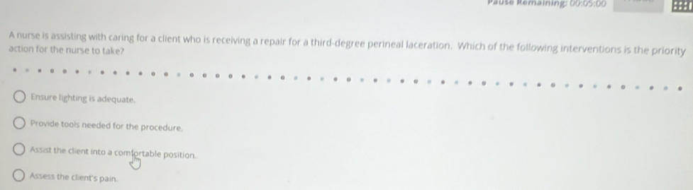 Pauše Remaining: 00:05:00 :::
A nurse is assisting with caring for a client who is receiving a repair for a third-degree perineal laceration. Which of the following interventions is the priority
action for the nurse to take?
Ensure lighting is adequate.
Provide tools needed for the procedure.
Assist the client into a comfortable position.
Assess the client's pain.