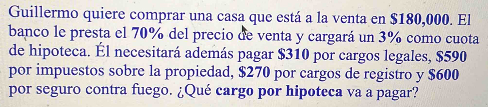 Guillermo quiere comprar una casa que está a la venta en $180,000. El 
banco le presta el 70% del precio de venta y cargará un 3% como cuota 
de hipoteca. Él necesitará además pagar $310 por cargos legales, $590
por impuestos sobre la propiedad, $270 por cargos de registro y $600
por seguro contra fuego. ¿Qué cargo por hipoteca va a pagar?