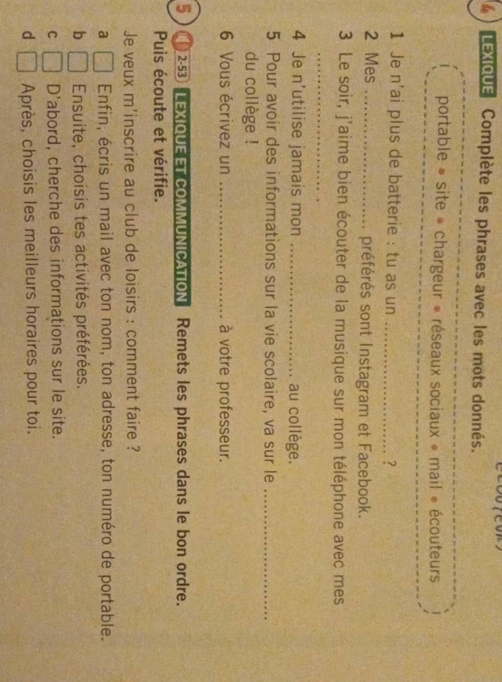LEXIQUE Complète les phrases avec les mots donnés.
portable » site * chargeur » réseaux sociaux » mail « écouteurs
1 Je n'ai plus de batterie : tu as un_
?
2 Mes _préférés sont Instagram et Facebook.
3 Le soir, j'aime bien écouter de la musique sur mon téléphone avec mes
_
4 Je n'utilise jamais mon _au collège.
5 Pour avoir des informations sur la vie scolaire, va sur le_
du collège !
6 Vous écrivez un _à votre professeur.
5 2-53 LEXIQUE ET COMMUNICATION Remets les phrases dans le bon ordre.
Puis écoute et vérifie.
Je veux m'inscrire au club de loisirs : comment faire ?
a Enfin, écris un mail avec ton nom, ton adresse, ton numéro de portable.
b Ensuite, choisis tes activités préférées.
C D'abord, cherche des informations sur le site.
d Après, choisis les meilleurs horaires pour toi.