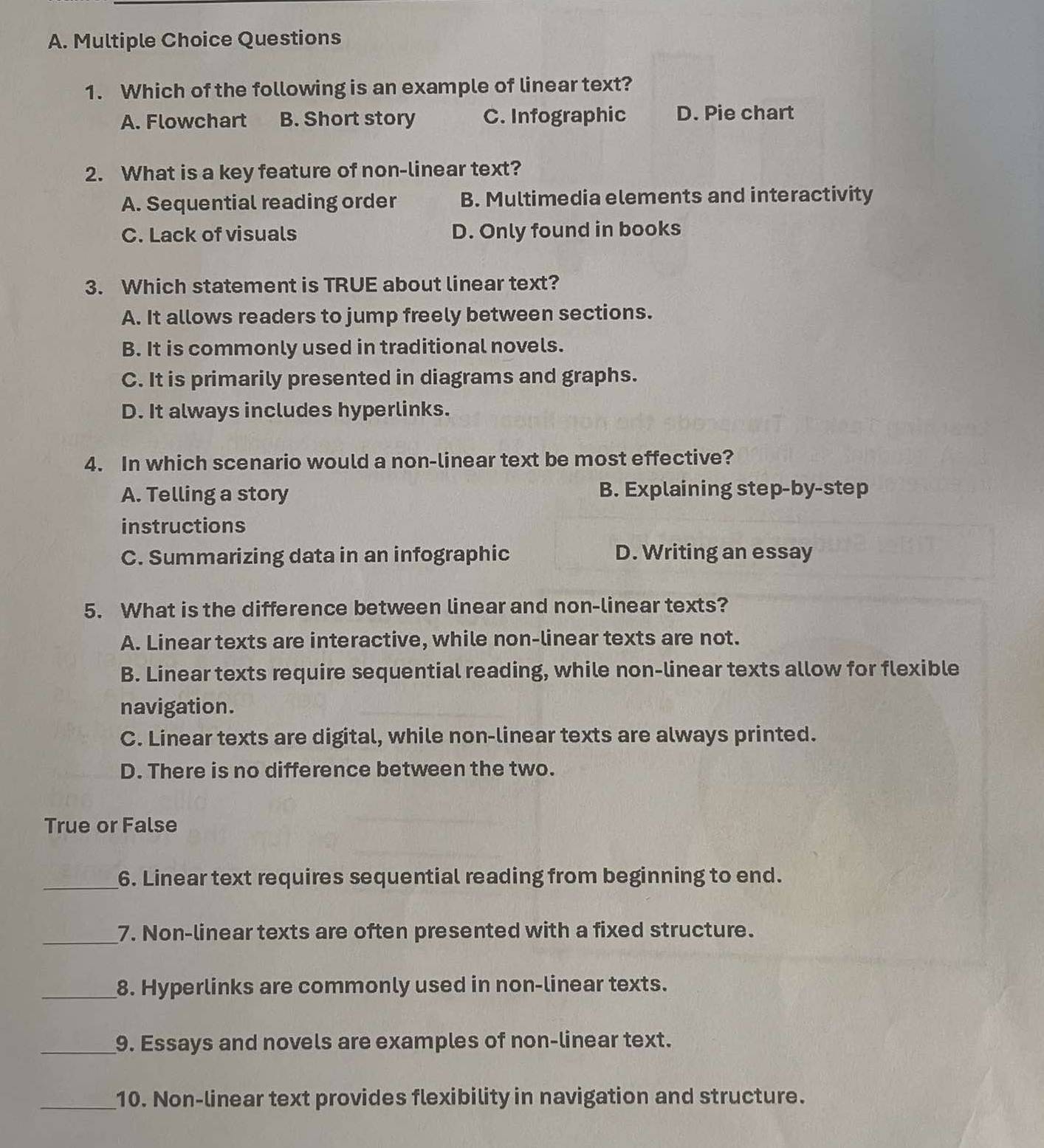 Which of the following is an example of linear text?
A. Flowchart B. Short story C. Infographic D. Pie chart
2. What is a key feature of non-linear text?
A. Sequential reading order B. Multimedia elements and interactivity
C. Lack of visuals D. Only found in books
3. Which statement is TRUE about linear text?
A. It allows readers to jump freely between sections.
B. It is commonly used in traditional novels.
C. It is primarily presented in diagrams and graphs.
D. It always includes hyperlinks.
4. In which scenario would a non-linear text be most effective?
A. Telling a story B. Explaining step-by-step
instructions
C. Summarizing data in an infographic D. Writing an essay
5. What is the difference between linear and non-linear texts?
A. Linear texts are interactive, while non-linear texts are not.
B. Linear texts require sequential reading, while non-linear texts allow for flexible
navigation.
C. Linear texts are digital, while non-linear texts are always printed.
D. There is no difference between the two.
True or False
_6. Linear text requires sequential reading from beginning to end.
_7. Non-linear texts are often presented with a fixed structure.
_8. Hyperlinks are commonly used in non-linear texts.
_9. Essays and novels are examples of non-linear text.
_10. Non-linear text provides flexibility in navigation and structure.