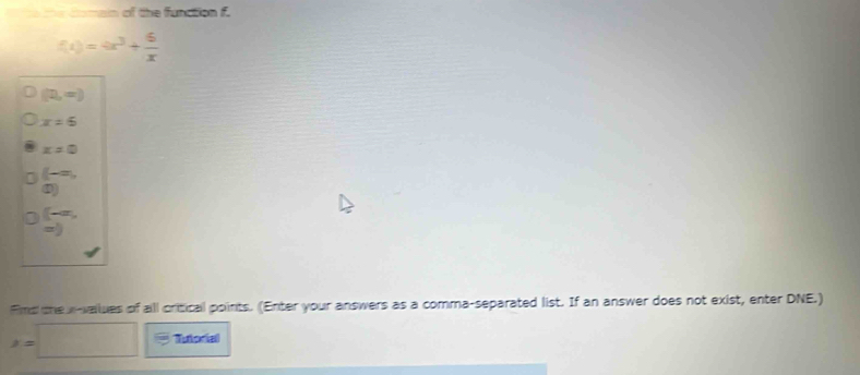 to the comain of the function f.
f(x)=4x^3+ 6/x 
(n,∈fty )
x=5
x=0
(-=, 
 enclosecircle1)
(-a,
=)
Fimd the x -vailues of all critical points. (Enter your answers as a comma-separated list. If an answer does not exist, enter DNE.)
x=□ Tutorial