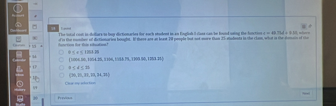 →
Account
Dashboard 18 1 point

The total cost in dollars to buy dictionaries for each student in an English I class can be found using the function c=49.75d+9.50 , where
20 people but not more than 25 students in the class, what is the domain of the
Courses 15 function for this situation?
0≤ c≤ 1253.25
16
Calendar 1004.50, 10 54.25,1104,1153.75,1203.50,1253.25
17 0≤ d≤ 25
Inbax
 20,21,22,23,24,25
Clear my selection
History 19
Next
20 Previous

Studio