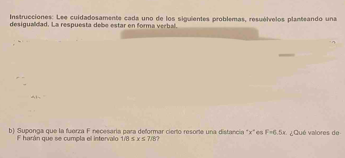 Instrucciones: Lee cuidadosamente cada uno de los siguientes problemas, resuélvelos planteando una 
desigualdad. La respuesta debe estar en forma verbal. 
b) Suponga que la fuerza F necesaria para deformar cierto resorte una distancia “ x ”es F=6.5x ¿ Qué valores de 
F harán que se cumpla el intervalo 1/8≤ x≤ 7/8 7