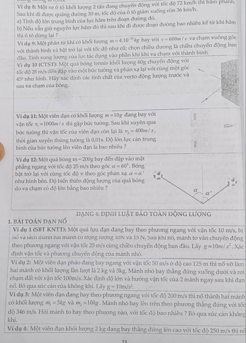 Ví dụ 8: Một xe ô tô khối lượng 2 tấn đang chuyến động với tốc độ 72 km/h thì ham phanh.
Sau khi đi được quãng đường 30 m, tốc độ của ổ tô giảm xuống còn 36 km/h.
a) Tính độ lớn trung bình của lực hãm trên đoạn đường đó.
b) Nếu vẫn giữ nguyên lực hãm đó thì sau khi đi được đoạn đường bao nhiêu kế từ khi hãm
thì ô tô dừng lại ?
Ví dụ 9: Một phân tử khí có khối lượng m=4.10^(-26)kg bay với v=600ml s va chạm vuông góc
với thành bình và bật trở lại với tốc độ như cũ; chọn chiều dương là chiều chuyển động ban
Tầu. Tính xung lượng của lực tác dụng vào phần khí khi va chạm với thành bình
Ví dụ 10 (CTST): Một quả bóng tennis khối lượng 60g chuyển động với
tốc độ 28 m/s đến đập vào một bức tường và phản xạ lại với cùng một góc
45° như hình. Hãy xác định các tính chất của vecto động lượng trước và
sau va chạm của bóng.
Ví dụ 11: Một viên đạn có khối lượng m=10g đang bay với
vận tốc v_1=1000m/ s thì gặp bức tường. Sau khi xuyên qua
bức tường thì vận tốc của viên đạn còn lại là v_2=400m/s,
thời gian xuyên thủng tường là 0,01s. Độ lớn lực cản trung
bình của bức tường lên viên đạn la bao nhiêu ?
Ví dụ : 12: Một quả bóng m=200g bay đến đập vào mặt
phẳng ngang với tốc độ 25 m/s theo góc alpha =60°. Bóng
bật trở lại với cùng tốc độ v theo góc phản xạ alpha =alpha '
như hình bên. Độ biến thiên động lượng của quả bóng
do va chạm có độ lớn bằng bao nhiêu ?
DạNG 4: định lUật bảO tOÀN độnG lượng
1. bài toán đẠn nổ
Ví dụ 1 (SBT KNTT): Một quả lựu đạn đang bay theo phương ngang với vận tốc 10 m/s, bị
vở và tách thành hai manh co trọng lượng 10N và 15 N. Sau khi nổ, mánh to vân chuyến động
theo phương ngang với vận tốc 25 m/s cùng chiều chuyển động ban đầu. Lấy gapprox 10m/s^2. Xác
định vận tốc và phương chuyển động của mảnh nhỏ.
Ví dụ 2: Một viên đạn pháo đang bay ngang với vận tốc 50 m/s ở độ cao 125 m thì nổ vỡ làm
hai mảnh có khối lượng lần lượt là 2 kg và 3kg. Mảnh nhỏ bay thẳng đứng xuống dưới và rơi
chạm đất với vận tốc 100m/s. Xác định độ lớn và hướng vận tốc của 2 mảnh ngay sau khi đạn
nổ. Bỏ qua sức cản của không khí. Lấy g=10m/s^2.
Ví dụ 3: Một viên đạn đang bay theo phương ngang với tốc độ 200 m/s thì nổ thành hai mảnh
có khối lượng m_1=5kg và m_2=10kg. Mảnh nhỏ bay lên trên theo phương thắng đứng với tốc
độ 346 m/s. Hỏi mảnh to bay theo phương nào, với tốc độ bao nhiêu ? Bỏ qua sức cản không
khí.
Ví dụ 4: Một viên đạn khối lượng 2 kg đang bay thẳng đứng lên cao với tốc độ 250 m/s thì nô
३९