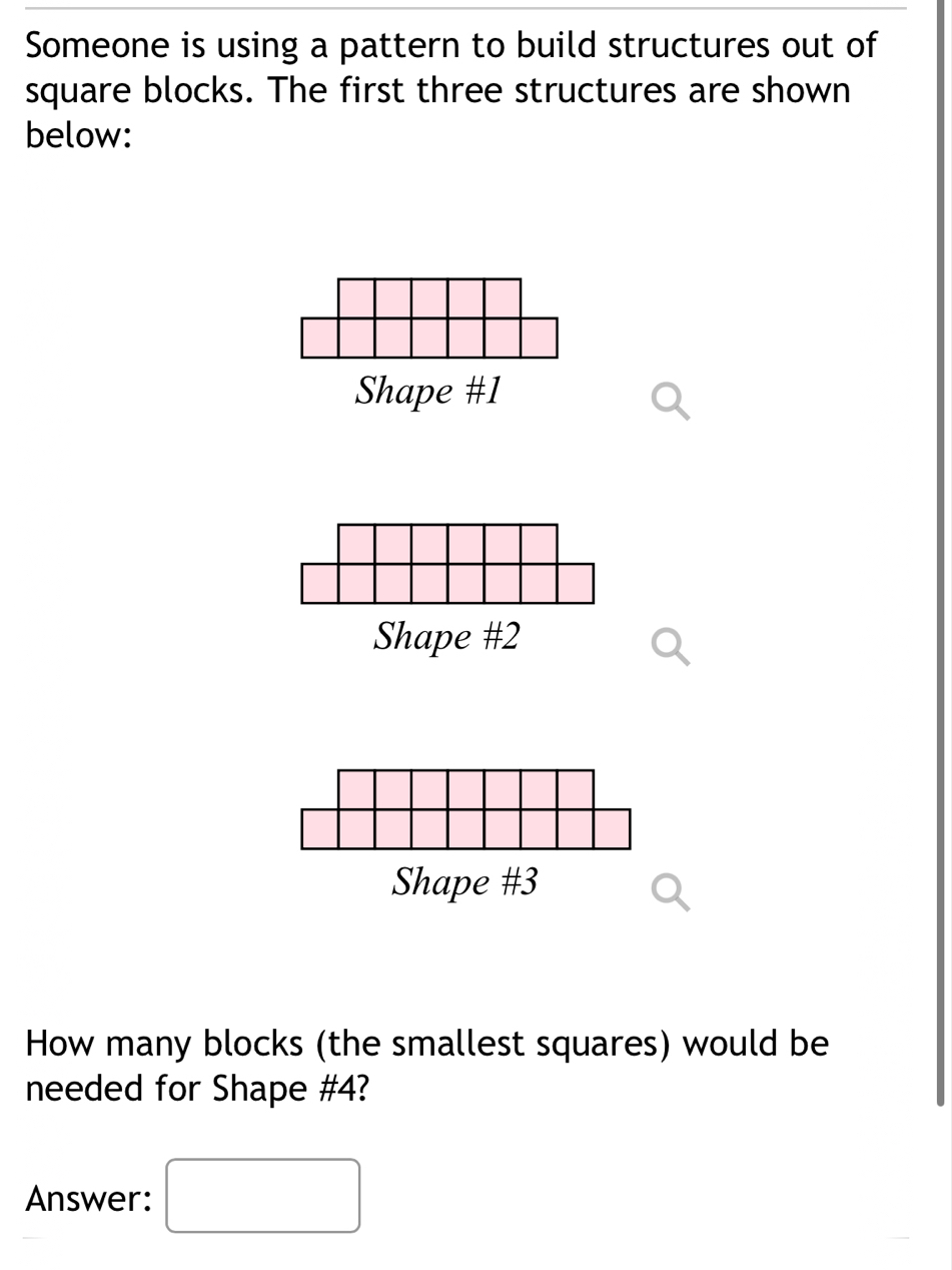 Someone is using a pattern to build structures out of 
square blocks. The first three structures are shown 
below: 
Shape # 1
Shape # 2
Shape #3 
How many blocks (the smallest squares) would be 
needed for Shape # 4? 
Answer: □