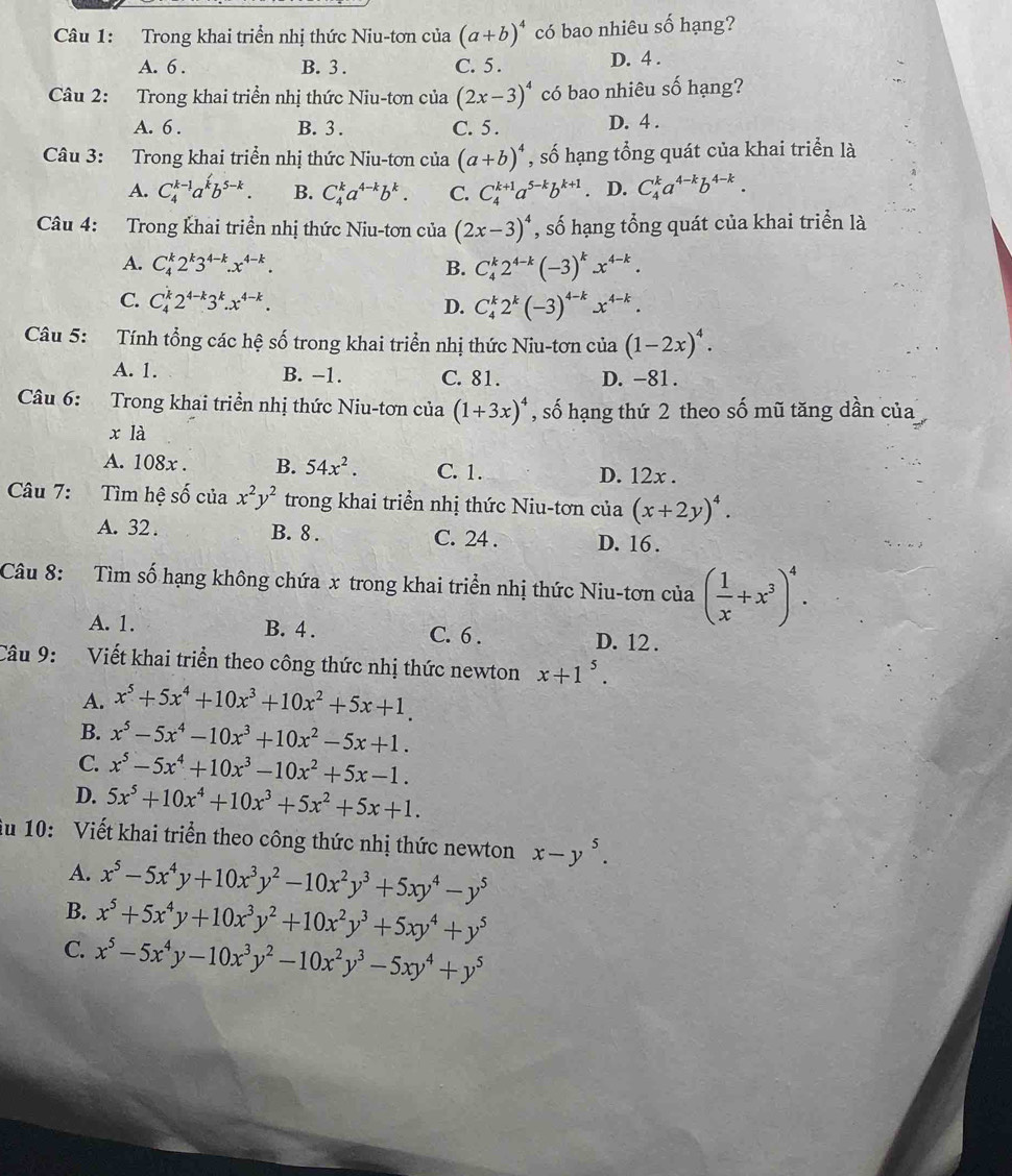 Trong khai triển nhị thức Niu-tơn của (a+b)^4 có bao nhiêu số hạng?
A. 6 . B. 3 . C. 5. D. 4 .
Câu 2: Trong khai triển nhị thức Niu-tơn của (2x-3)^4 có bao nhiêu số hạng?
A. 6 . B. 3 . C. 5 . D. 4 .
Câu 3: Trong khai triển nhị thức Niu-tơn của (a+b)^4 , số hạng tổng quát của khai triển là
A. C_4^((k-1)a^k)b^(5-k). B. C_4^(ka^4-k)b^k. C. C_4^((k+1)a^5-k)b^(k+1). D. C_4^(ka^4-k)b^(4-k).
Câu 4: Trong khai triền nhị thức Niu-tơn của (2x-3)^4 , số hạng tổng quát của khai triển là
A. C_4^(k2^k)3^(4-k).x^(4-k). B. C_4^(k2^4-k)(-3)^kx^(4-k).
C. C_4^(k2^4-k)3^k.x^(4-k). D. C_4^(k2^k)(-3)^4-kx^(4-k).
Câu 5: Tính tổng các hệ số trong khai triển nhị thức Niu-tơn của (1-2x)^4.
A. 1. B. -1. C. 81. D. -81.
Câu 6: Trong khai triển nhị thức Niu-tơn của (1+3x)^4 , số hạng thứ 2 theo số mũ tăng dần của
x là
A. 108x . B. 54x^2. C. 1. D. 12x .
Câu 7: Tìm hệ số của x^2y^2 trong khai triển nhị thức Niu-tơn của (x+2y)^4.
A. 32 . B. 8 . C. 24 . D. 16 .
Câu 8: Tìm số hạng không chứa x trong khai triển nhị thức Niu-tơn của ( 1/x +x^3)^4.
A. 1. B. 4 . C. 6 . D. 12 .
Câu 9: Viết khai triển theo công thức nhị thức newton x+1^5.
A. x^5+5x^4+10x^3+10x^2+5x+1.
B. x^5-5x^4-10x^3+10x^2-5x+1.
C. x^5-5x^4+10x^3-10x^2+5x-1.
D. 5x^5+10x^4+10x^3+5x^2+5x+1.
ău 10: Viết khai triển theo công thức nhị thức newton x-y^5.
A. x^5-5x^4y+10x^3y^2-10x^2y^3+5xy^4-y^5
B. x^5+5x^4y+10x^3y^2+10x^2y^3+5xy^4+y^5
C. x^5-5x^4y-10x^3y^2-10x^2y^3-5xy^4+y^5