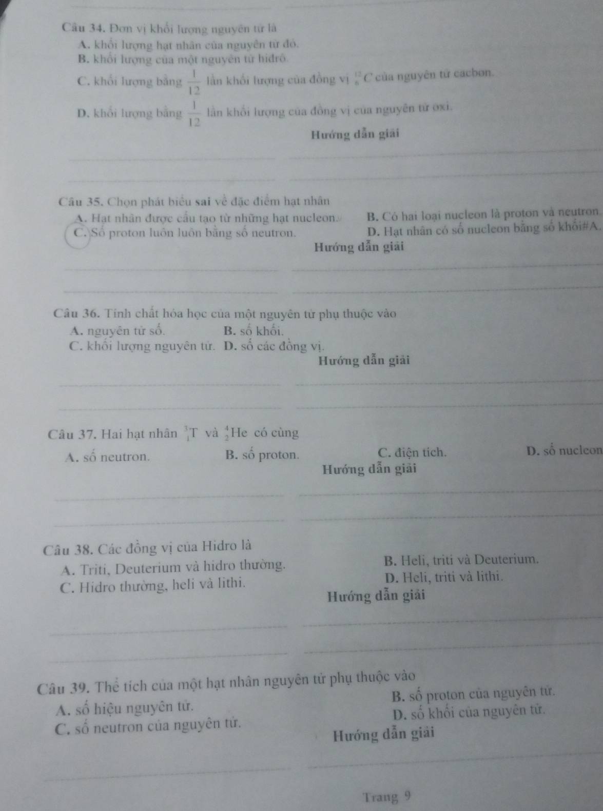Đơn vị khổi lượng nguyên từ là
A. khổi lượng hạt nhân của nguyên từ đó.
B. khổi lượng của một nguyên tử hiđrô
C. khối lượng bằng  1/12  lần khối lượng của đồng vị _6^((12)C ' của nguyên tử cacbon.
D. khổi lượng bằng frac 1)12 lần khổi lượng của đồng vị của nguyên từ oxi.
Hướng dẫn giải
_
_
_
_
Câu 35. Chọn phát biểu sai về đặc điểm hạt nhân
A. Hạt nhân được cầu tạo từ những hạt nucleon. B Có hai loại nucleon là proton và neutron.
C. Số proton luôn luôn bằng số neutron. D. Hạt nhân có số nucleon bằng số khối#A.
Hướng dẫn giải
_
_
_
Câu 36. Tinh chất hóa học của một nguyên tử phụ thuộc vào
A. nguyên tử số. B. số khối.
C. khối lượng nguyên tử. D. số các đồng vị.
Hướng dẫn giải
_
_
_
_
Câu 37. Hai hạt nhân beginarrayr 3 1endarray T và He có cùng
A. số neutron. B. số proton. C. điện tích. D. số nuclcon
Hướng dẫn giải
_
_
_
_
Câu 38. Các đồng vị của Hidro là
A. Triti, Deuterium và hidro thường. B. Heli, triti và Deuterium.
C. Hidro thường, heli và lithi. D. Heli, triti và lithi.
Hướng dẫn giải
_
_
_
_
Câu 39. Thể tích của một hạt nhân nguyên tử phụ thuộc vào
A. số hiệu nguyên tử. B. số proton của nguyên tử.
C. số neutron của nguyên tử. D. số khối của nguyên tử.
_
Hướng dẫn giải
_
Trang 9