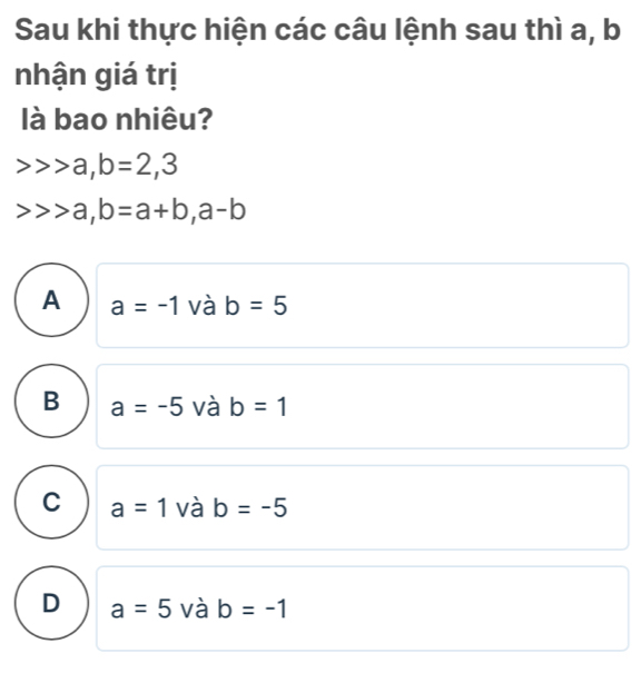 Sau khi thực hiện các câu lệnh sau thì a, b
nhận giá trị
là bao nhiêu?
a, b=2, 3
a, b=a+b, a-b
A a=-1 và b=5
B a=-5 và b=1
C a=1 và b=-5
D a=5 và b=-1