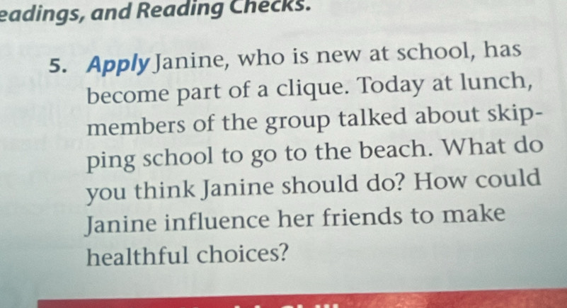 eadings, and Reading Checks. 
5. Apply Janine, who is new at school, has 
become part of a clique. Today at lunch, 
members of the group talked about skip- 
ping school to go to the beach. What do 
you think Janine should do? How could 
Janine influence her friends to make 
healthful choices?