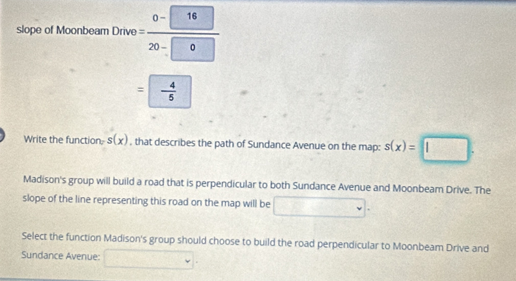 slope of Moonbeam Drrve= (0-□ )/20-□  
=- 4/5 
Write the function, s(x) , that describes the path of Sundance Avenue on the map: s(x)=□. 
Madison's group will build a road that is perpendicular to both Sundance Avenue and Moonbeam Drive. The 
slope of the line representing this road on the map will be □. 
Select the function Madison's group should choose to build the road perpendicular to Moonbeam Drive and 
Sundance Avenue: y+4 □.