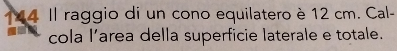 144 Il raggio di un cono equilatero è 12 cm. Cal- 
cola l’area della superficie laterale e totale.