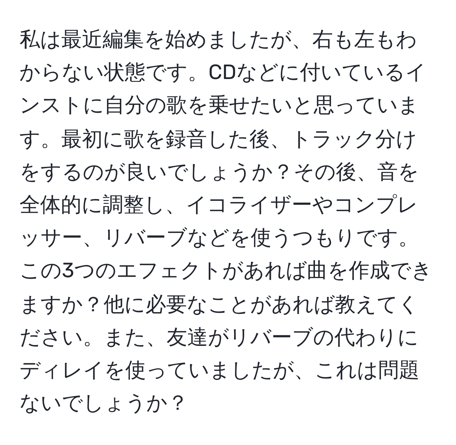 私は最近編集を始めましたが、右も左もわからない状態です。CDなどに付いているインストに自分の歌を乗せたいと思っています。最初に歌を録音した後、トラック分けをするのが良いでしょうか？その後、音を全体的に調整し、イコライザーやコンプレッサー、リバーブなどを使うつもりです。この3つのエフェクトがあれば曲を作成できますか？他に必要なことがあれば教えてください。また、友達がリバーブの代わりにディレイを使っていましたが、これは問題ないでしょうか？