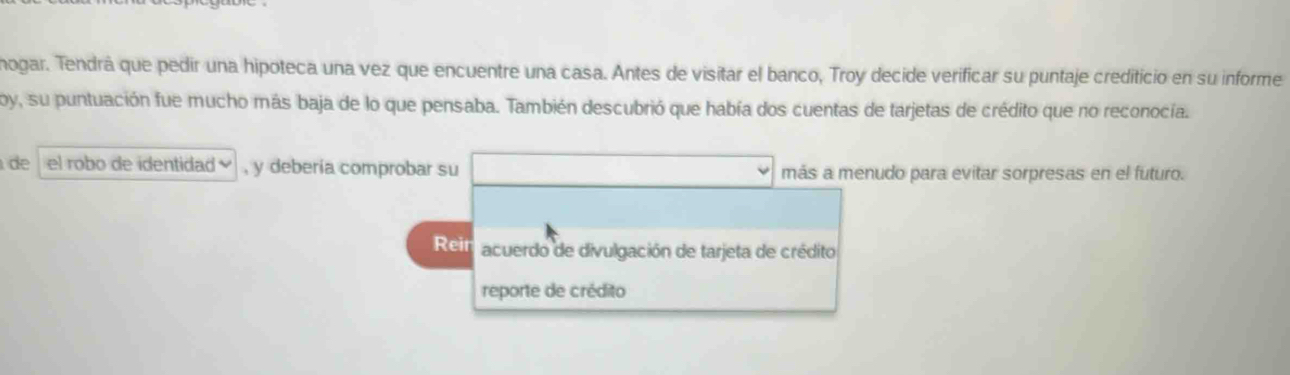 mogar. Tendrá que pedir una hipoteca una vez que encuentre una casa. Antes de visitar el banco, Troy decide verificar su puntaje crediticio en su informe
oy, su puntuación fue mucho más baja de lo que pensaba. También descubrió que había dos cuentas de tarjetas de crédito que no reconocía.
de el robo de identidad ] , y debería comprobar su □ más a menudo para evitar sorpresas en el futuro.
Reit acuerdo de divulgación de tarjeta de crédito
reporte de crédito