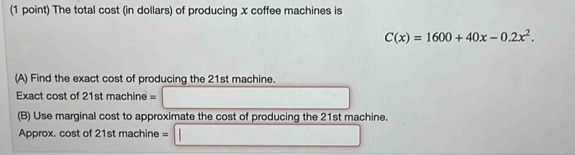 The total cost (in dollars) of producing x coffee machines is
C(x)=1600+40x-0.2x^2. 
(A) Find the exact cost of producing the 21st machine. 
Exact cost of 21st machine = 
(B) Use marginal cost to approximate the cost of producing the 21st machine. 
Approx. cost of 21st machine = frac 