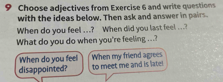 Choose adjectives from Exercise 6 and write questions 
with the ideas below. Then ask and answer in pairs. 
When do you feel …? When did you last feel ...? 
What do you do when you're feeling ...? 
When do you feel When my friend agrees 
disappointed? to meet me and is late!