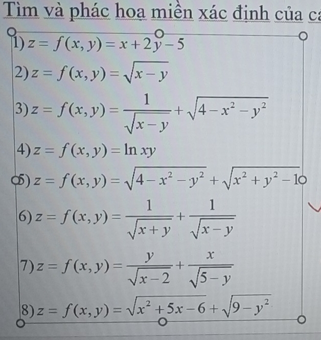 Tìm và phác hoa miền xác định của ca 
1) z=f(x,y)=x+2y-5
2) z=f(x,y)=sqrt(x-y)
3) z=f(x,y)= 1/sqrt(x-y) +sqrt(4-x^2-y^2)
4) z=f(x,y)=ln xy
o) z=f(x,y)=sqrt(4-x^2-y^2)+sqrt(x^2+y^2-1)0
6) z=f(x,y)= 1/sqrt(x+y) + 1/sqrt(x-y) 
7) z=f(x,y)= y/sqrt(x-2) + x/sqrt(5-y) 
8) z=f(x,y)=sqrt(x^2+5x-6)+sqrt(9-y^2)