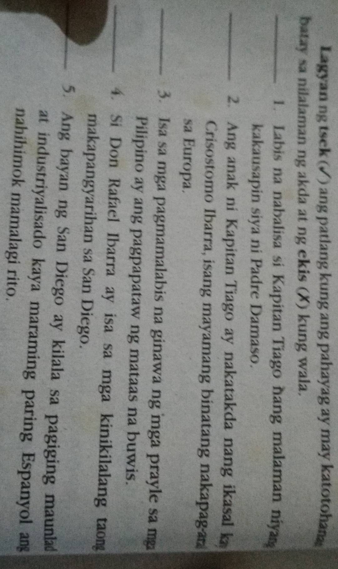 Lagyan ng tsek (√) ang patlang kung ang pahayag ay may katotohan 
batay sa nilalaman ng akda at ng ekis (X) kung wala. 
_1. Labis na nabalisa si Kapitan Tiago hang malaman niya 
kakausapin siya ni Padre Damaso. 
_2. Ang anak ni Kapitan Tiago ay nakatakda nang ikasal k 
Crisostomo Ibarra, isang mayamang binatang nakapagan 
sa Europa. 
_3. Isa sa mga pagmamalabis na ginawa ng mga prayle sa mg 
Pilipino ay ang pagpapataw ng mataas na buwis. 
_4. Si Don Rafael Ibarra ay isa sa mga kinikilalang taong 
makapangyarihan sa San Diego. 
_5. Ang bayan ng San Diego ay kilala sa pagiging maunla 
at industriyalisado kaya maraming paring Espanyol an 
nahihimok mamalagi rito.