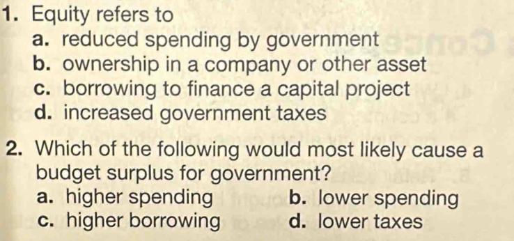 Equity refers to
a. reduced spending by government
b. ownership in a company or other asset
c. borrowing to finance a capital project
d. increased government taxes
2. Which of the following would most likely cause a
budget surplus for government?
a. higher spending b. lower spending
c. higher borrowing d. lower taxes