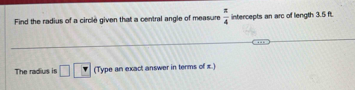 Find the radius of a circle given that a central angle of measure  π /4  intercepts an arc of length 3.5 ft. 
The radius is □ (Type an exact answer in terms of π.)