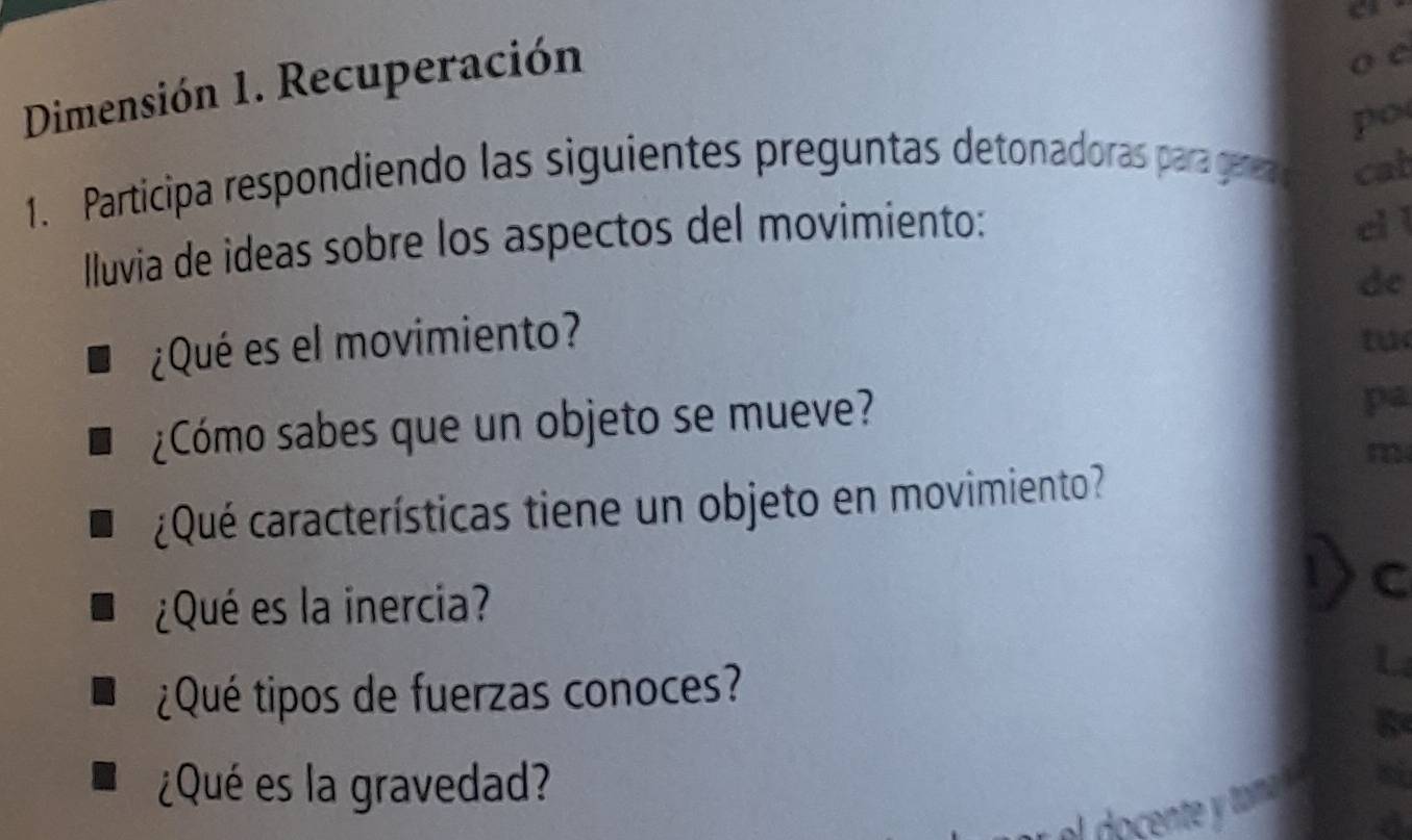 Dimensión 1. Recuperación 
o c 
po 
1. Participa respondiendo las siguientes preguntas detonadoras para gerea cat 
Iluvia de ideas sobre los aspectos del movimiento: 
el l 
de 
¿Qué es el movimiento? 
tu 
¿Cómo sabes que un objeto se mueve? 
pa 
m 
¿Qué características tiene un objeto en movimiento? 
¿Qué es la inercia? 
C 
¿Qué tipos de fuerzas conoces? 
¿Qué es la gravedad?