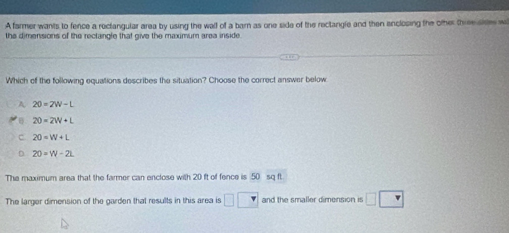 A farmer wants to fence a reclangular area by using the wall of a barn as one side of the rectargle and then enclosing the other three sites w
the dimensions of the reclangle that give the maximum area inside.
Which of the following equations describes the situation? Choose the correct answer below
A 20=2W-L
B 20=2W+L
C 20=W+L
D 20=W-2L
The maximum area that the farmer can enclose with 20 ft of fence is 50 sq ft
The larger dimension of the garden that results in this area is and the smaller dimension is □ □