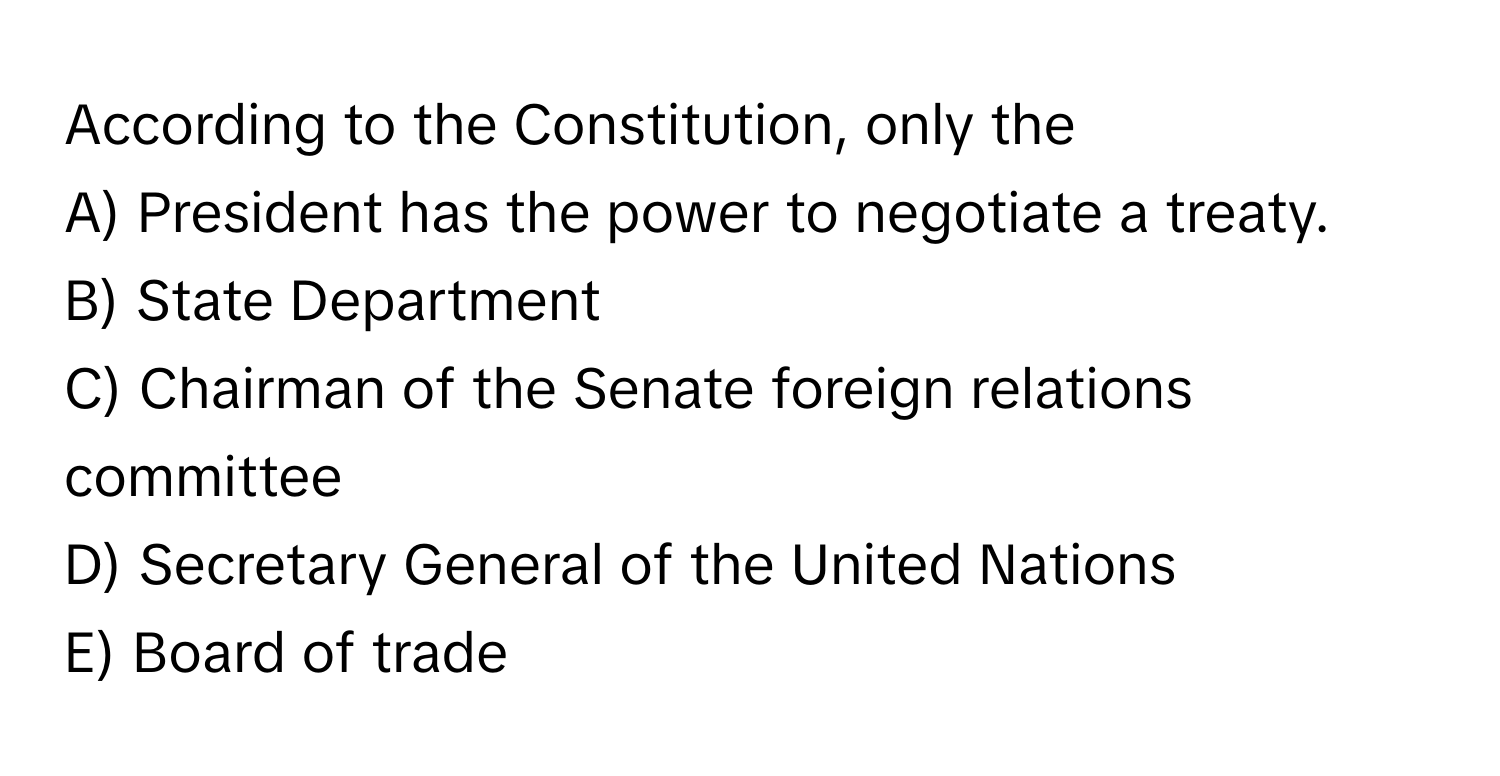 According to the Constitution, only the 
A) President has the power to negotiate a treaty.
B) State Department
C) Chairman of the Senate foreign relations committee
D) Secretary General of the United Nations
E) Board of trade