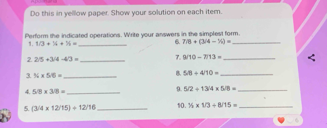 Apolmaria 
Do this in yellow paper. Show your solution on each item. 
Perform the indicated operations. Write your answers in the simplest form. 
1. 1/3+1/4+1/2= _6. 7/8+(3/4-1/2)= _ 
2. 2/5+3/4-4/3= _7. 9/10-7/13= _ 
3. ^3/_4* 5/6= _ 
8. 5/8/ 4/10= _ 
4. 5/8* 3/8= _ 9. 5/2/ 13/4* 5/8= _ 
5. (3/4* 12/15)/ 12/16 _ 
10. 1/2* 1/3/ 8/15= _ 
6