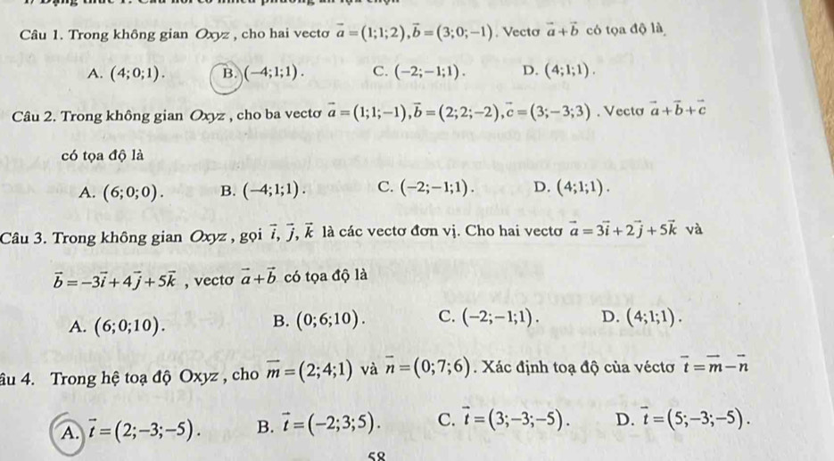 Trong không gian Oxyz , cho hai vectơ vector a=(1;1;2),vector b=(3;0;-1). Vecto vector a+vector b có tọa độ là
A. (4;0;1). B. (-4;1;1). C. (-2;-1;1). D. (4;1;1).
Câu 2. Trong không gian Oxyz , cho ba vecto vector a=(1;1;-1),vector b=(2;2;-2),vector c=(3;-3;3). Vectơ vector a+vector b+vector c
có tọa độ là
A. (6;0;0). B. (-4;1;1). C. (-2;-1;1). D. (4;1;1).
Câu 3. Trong không gian Oxyz , gọi vector i,vector j,vector k là các vectơ đơn vị. Cho hai vecto vector a=3vector i+2vector j+5vector k và
vector b=-3vector i+4vector j+5vector k , vecto vector a+vector b có tọa độ là
A. (6;0;10).
B. (0;6;10). C. (-2;-1;1). D. (4;1;1).
âu 4. Trong hệ toạ độ Oxyz , cho overline m=(2;4;1) và overline n=(0;7;6). Xác định toạ độ của véctơ vector t=vector m-vector n
A. vector t=(2;-3;-5). B. vector t=(-2;3;5). C. vector t=(3;-3;-5). D. vector t=(5;-3;-5).
5९