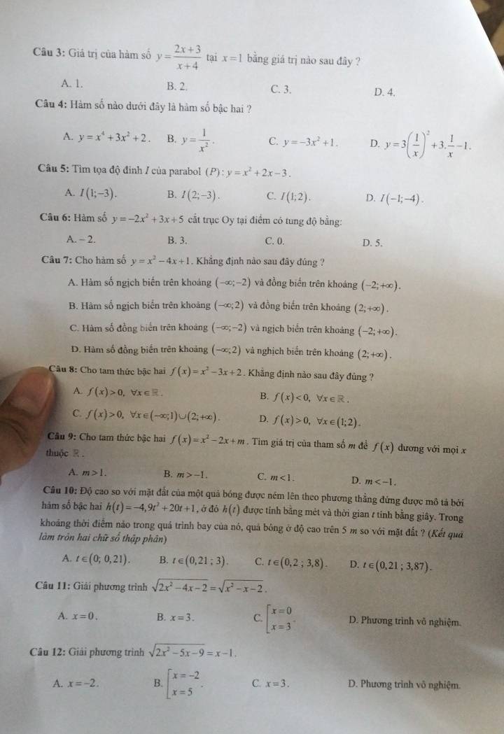 Giả trị của hàm số y= (2x+3)/x+4  tại x=1 bằng giá trị nào sau đây ?
A. 1. B. 2. C. 3. D. 4.
Câu 4: Hàm số nào dưới đây là hàm số bậc hai ?
A. y=x^4+3x^2+2. B. y= 1/x^2 . C. y=-3x^2+1. D. y=3( 1/x )^2+3, 1/x -1.
* Câu 5: Tìm tọa độ đinh / của parabol (P):y=x^2+2x-3.
A. I(1;-3). B. I(2;-3). C. I(1;2). D. I(-1;-4).
Câu 6: Hàm số y=-2x^2+3x+5 cất trục Oy tại điểm có tung độ bằng:
A. - 2. B. 3. C. 0. D. 5.
Câu 7: Cho hàm số y=x^2-4x+1 Khẳng định nào sau đây đúng ?
A. Hàm số ngịch biến trên khoảng (-∈fty ;-2) và đồng biển trên khoảng (-2;+∈fty ).
B. Hàm số ngịch biển trên khoảng (-∈fty ;2) và đồng biến trên khoảng (2;+∈fty ).
C. Hàm số đồng biến trên khoảng (-∈fty ;-2) và ngịch biển trên khoảng (-2;+∈fty ).
D. Hàm số đồng biến trên khoảng (-∈fty ;2) và nghịch biển trên khoảng (2;+∈fty ).
Câu 8: Cho tam thức bậc hai f(x)=x^2-3x+2. Khẳng định nào sau đây đủng ?
A. f(x)>0,forall x∈ R. B. f(x)<0, V ∈ R.
C. f(x)>0,forall x∈ (-∈fty ;1)∪ (2;+∈fty ). D. f(x)>0, , ∀x e (1;2).
Câu 9: Cho tam thức bậc hai f(x)=x^2-2x+m. Tim giá trị của tham số m đề f(x) dương với mọi x
thuộc R .
A. m>1. B. m>-1. C. m<1. D. m
Câu 10: Độ cao so với mặt đất của một quả bóng được ném lên theo phương thẳng đứng được mô tả bởi
hàm số bậc hai h(t)=-4,9t^2+20t+1 , ở đó h(t) được tính bằng mét và thời gian / tính bằng giây. Trong
khoảng thời điểm nảo trong quả trình bay của nó, quả bóng ở độ cao trên 5 m so với mặt đất ? (Kết quả
làm tròn hai chữ số thập phân)
A. t∈ (0;0,21). B. t∈ (0,21;3). C. t∈ (0,2;3,8). D. t∈ (0,21;3,87).
Câu 11: Giải phương trình sqrt(2x^2-4x-2)=sqrt(x^2-x-2).
A. x=0. B. x=3. C. beginarrayl x=0 x=3endarray. D. Phương trình vô nghiệm.
Câu 12: Giải phương trình sqrt(2x^2-5x-9)=x-1.
A. x=-2. B beginarrayl x=-2 x=5endarray. . C. x=3. D. Phương trình vô nghiệm.