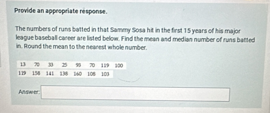 Provide an appropriate response. 
The numbers of runs batted in that Sammy Sosa hit in the first 15 years of his major 
league baseball career are listed below. Find the mean and median number of runs batted 
in. Round the mean to the nearest whole number. 
Answer: a_□  (-)+