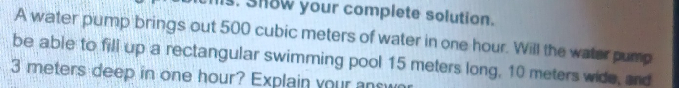 Is. Show your complete solution. 
A water pump brings out 500 cubic meters of water in one hour. Will the water pump 
be able to fill up a rectangular swimming pool 15 meters long, 10 meters wide, and
3 meters deep in one hour? Explain your answn