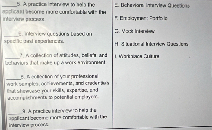 A practice interview to help the E. Behavioral Interview Questions
applicant become more comfortable with the
interview process. F. Employment Portfolio
_6. Interview questions based on G. Mock Interview
specific past experiences. H. Situational Interview Questions
_7. A collection of attitudes, beliefs, and I. Workplace Culture
behaviors that make up a work environment.
_8. A collection of your professional
work samples, achievements, and credentials
that showcase your skills, expertise, and
accomplishments to potential employers.
_9. A practice interview to help the
applicant become more comfortable with the
interview process.