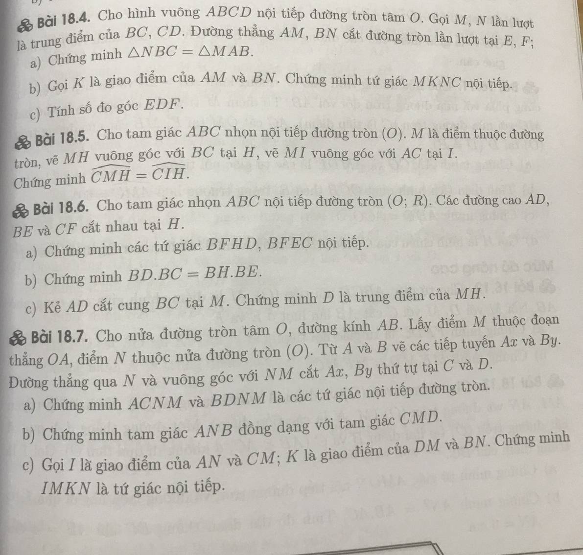 Cho hình vuông ABCD nội tiếp đường tròn tâm O. Gọi M, N lần lượt
là trung điểm của BC, CD. Đường thẳng AM, BN cắt đường tròn lần lượt tại E, F;
a) Chứng minh △ NBC=△ MAB.
b) Gọi K là giao điểm của AM và BN. Chứng minh tứ giác MKNC nội tiếp.
c) Tính số đo góc EDF.
Bài 18.5. Cho tam giác ABC nhọn nội tiếp đường tròn (O). M là điểm thuộc đường
tròn, vẽ MH vuông góc với BC tại H, vẽ MI vuông góc với AC tại I.
Chứng minh widehat CMH=widehat CIH.
Bài 18.6. Cho tam giác nhọn ABC nội tiếp đường tròn (O;R). Các đường cao AD,
BE và CF cắt nhau tại H.
a) Chứng minh các tứ giác BFHD, BFEC nội tiếp.
b) Chứng minh BD.BC=BH.BE.
c) Kẻ AD cắt cung BC tại M. Chứng minh D là trung điểm của MH.
Bài 18.7. Cho nửa đường tròn tâm O, đường kính AB. Lấy điểm M thuộc đoạn
thẳng OA, điểm N thuộc nửa đường tròn (O). Từ A và B vẽ các tiếp tuyến Ax và By.
Đường thẳng qua N và vuông góc với NM cắt Ax, By thứ tự tại C và D.
a) Chứng minh ACNM và BDNM là các tứ giác nội tiếp đường tròn.
b) Chứng minh tam giác ANB đồng dạng với tam giác CMD.
c) Gọi I là giao điểm của AN và CM; K là giao điểm của DM và BN. Chứng minh
IMKN là tứ giác nội tiếp.