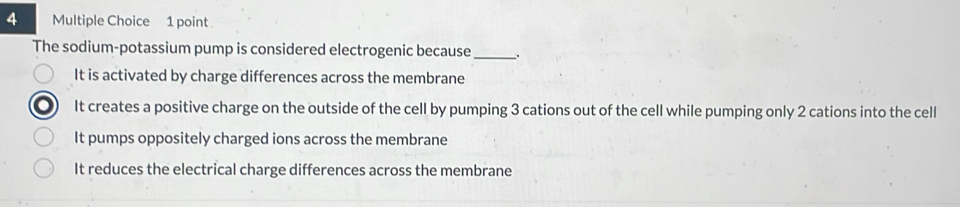 The sodium-potassium pump is considered electrogenic because_
It is activated by charge differences across the membrane
It creates a positive charge on the outside of the cell by pumping 3 cations out of the cell while pumping only 2 cations into the cell
It pumps oppositely charged ions across the membrane
It reduces the electrical charge differences across the membrane